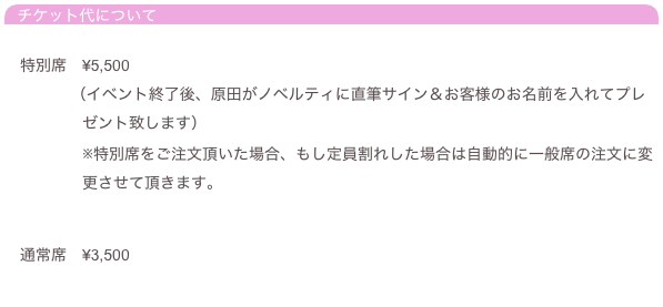 チケット代について

　特別席　¥5,500
 　　　　（イベント終了後、原田がノベルティに直筆サイン＆お客様のお名前を入れてプレ
　　　　　ゼント致します）
　　　　　※特別席をご注文頂いた場合、もし定員割れした場合は自動的に一般席の注文に変
　　　　　更させて頂きます。


　通常席　¥3,500
