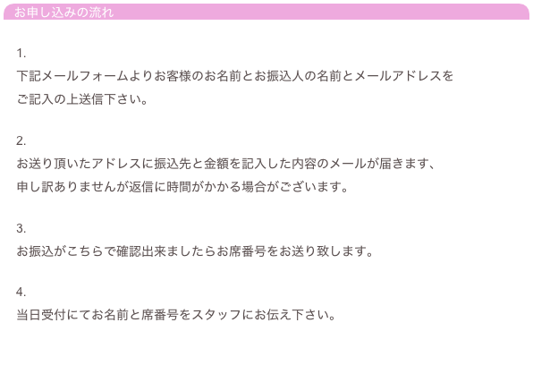 お申し込みの流れ

　1.
　下記メールフォームよりお客様のお名前とお振込人の名前とメールアドレスを
　ご記入の上送信下さい。

　2.
　お送り頂いたアドレスに振込先と金額を記入した内容のメールが届きます、
　申し訳ありませんが返信に時間がかかる場合がございます。

　3.
　お振込がこちらで確認出来ましたらお席番号をお送り致します。

　4.
　当日受付にてお名前と席番号をスタッフにお伝え下さい。